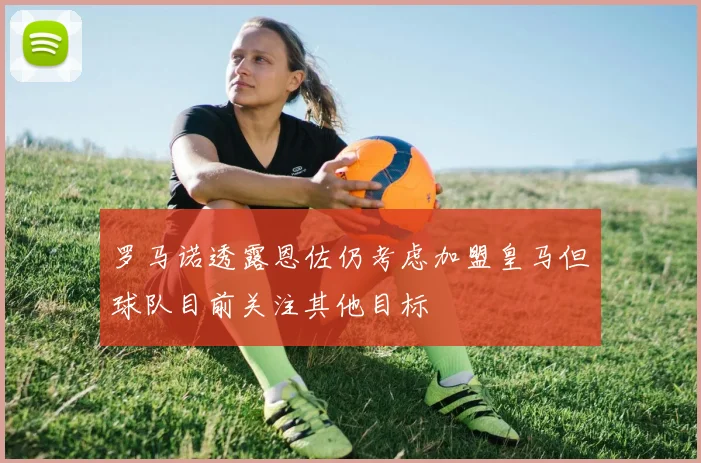 罗马诺透露恩佐仍考虑加盟皇马但球队目前关注其他目标
