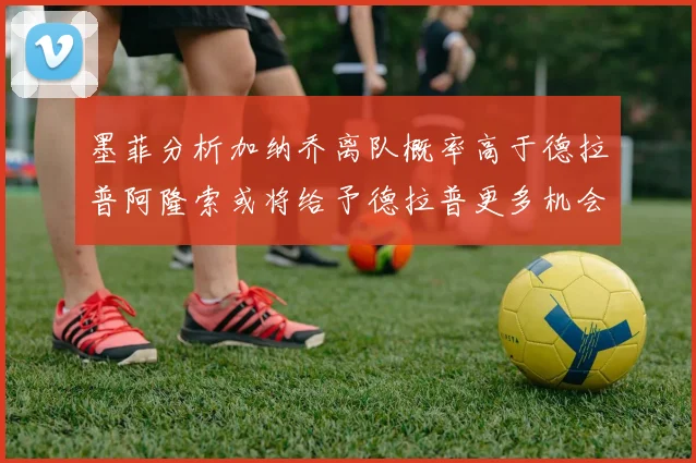 墨菲分析加纳乔离队概率高于德拉普阿隆索或将给予德拉普更多机会