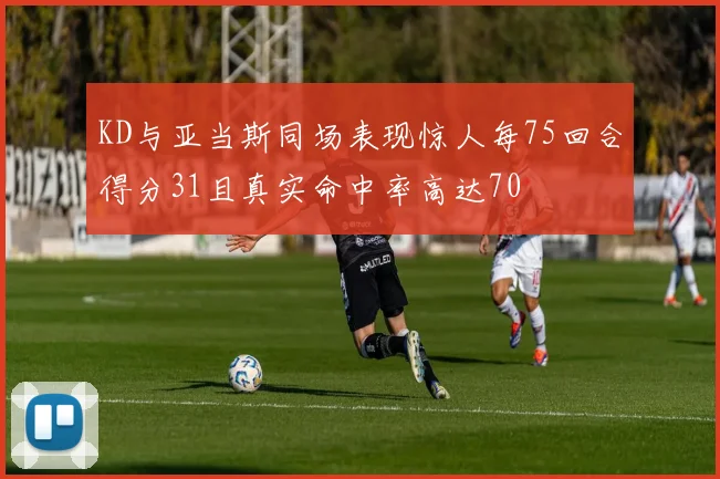 KD与亚当斯同场表现惊人每75回合得分31且真实命中率高达70