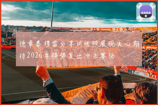 德章泰穆雷分享训练照展现决心期待2026年强势复出冲击赛场