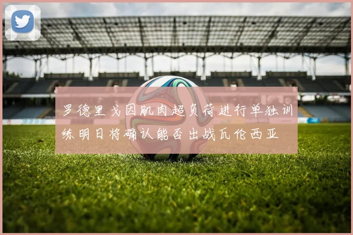 罗德里戈因肌肉超负荷进行单独训练明日将确认能否出战瓦伦西亚