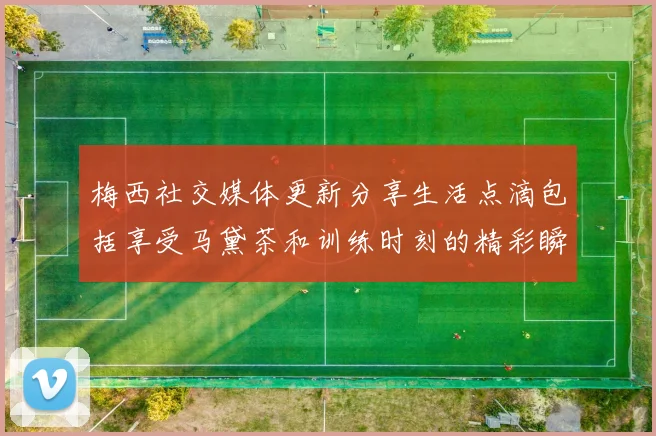 梅西社交媒体更新分享生活点滴包括享受马黛茶和训练时刻的精彩瞬间