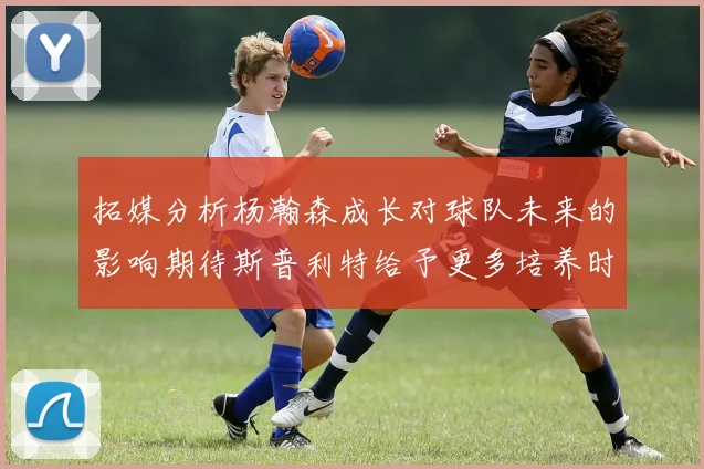 拓媒分析杨瀚森成长对球队未来的影响期待斯普利特给予更多培养时间