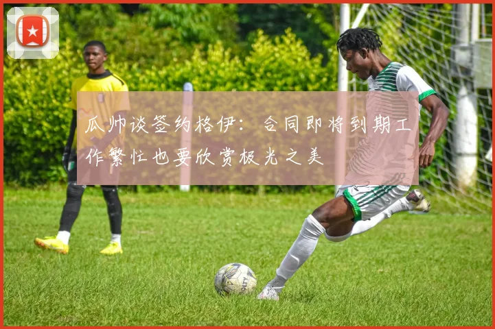 瓜帅谈签约格伊：合同即将到期工作繁忙也要欣赏极光之美