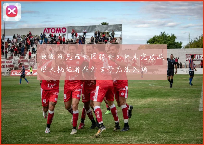 坎塞洛见面会因转会文件未完成延迟大批记者在外苦等无法入场