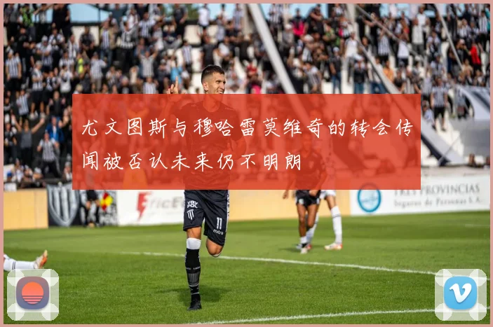 尤文图斯与穆哈雷莫维奇的转会传闻被否认未来仍不明朗