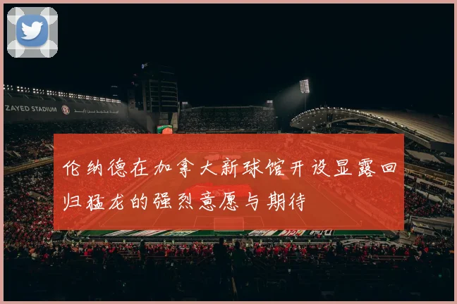 伦纳德在加拿大新球馆开设显露回归猛龙的强烈意愿与期待