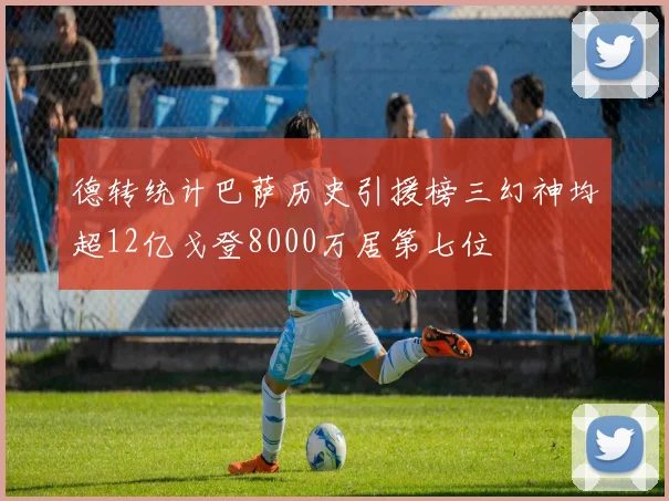 德转统计巴萨历史引援榜三幻神均超12亿戈登8000万居第七位