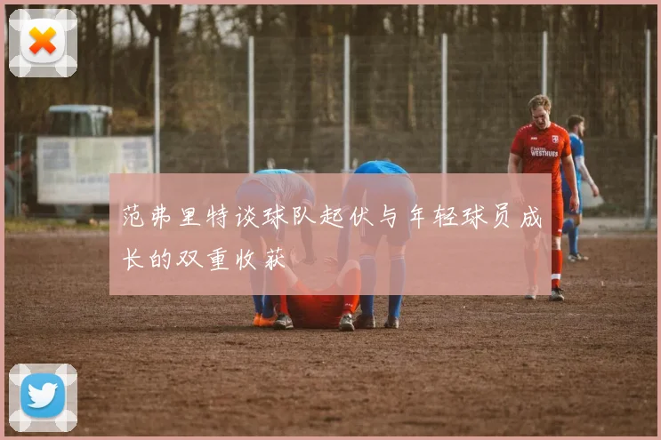 范弗里特谈球队起伏与年轻球员成长的双重收获