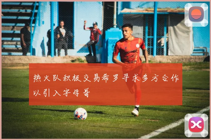 热火队积极交易希罗寻求多方合作以引入字母哥