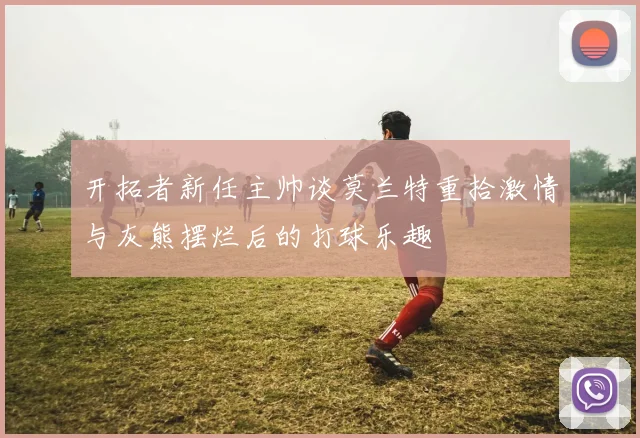 开拓者新任主帅谈莫兰特重拾激情与灰熊摆烂后的打球乐趣