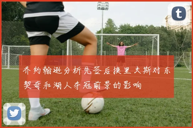 乔约翰逊分析先签后换里夫斯对东契奇和湖人夺冠前景的影响