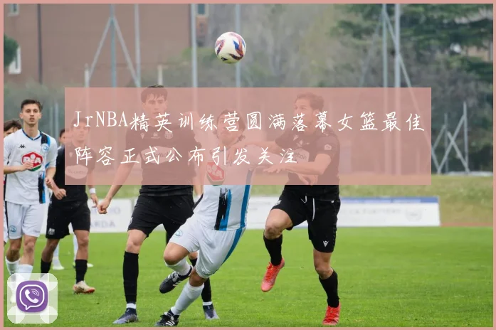 JrNBA精英训练营圆满落幕女篮最佳阵容正式公布引发关注
