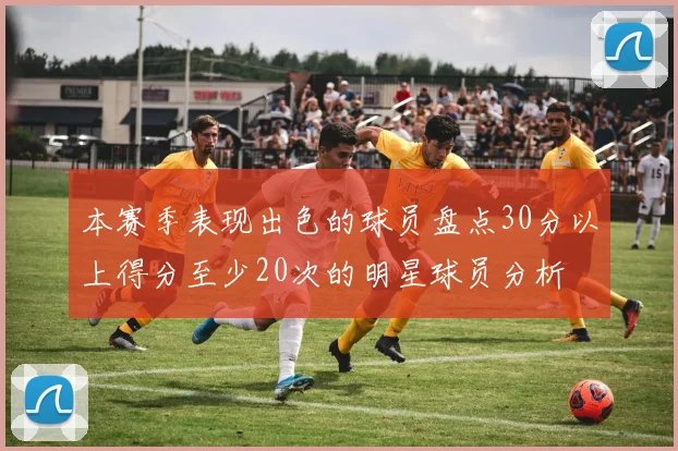 本赛季表现出色的球员盘点30分以上得分至少20次的明星球员分析