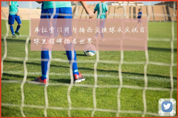 库拉索门将与梅西交换球衣庆祝百球里程碑扬名世界