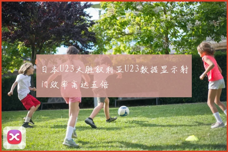 日本U23大胜叙利亚U23数据显示射门效率高达五倍