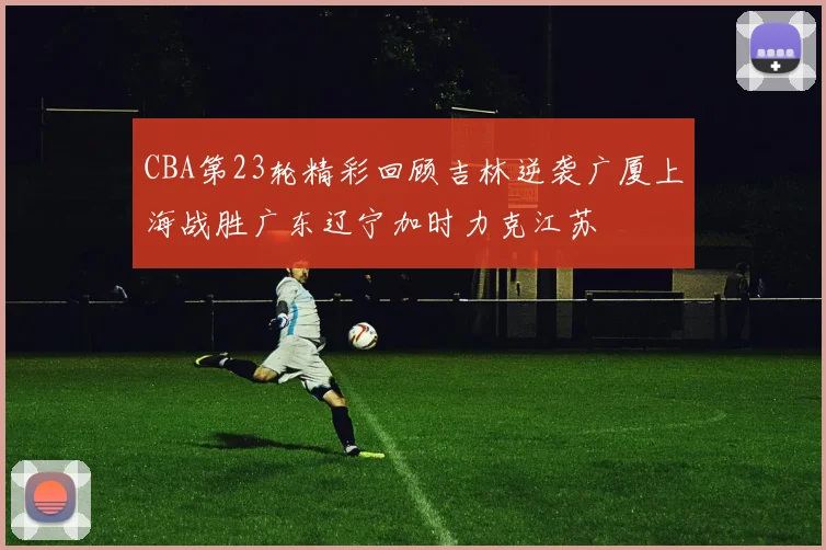 CBA第23轮精彩回顾吉林逆袭广厦上海战胜广东辽宁加时力克江苏