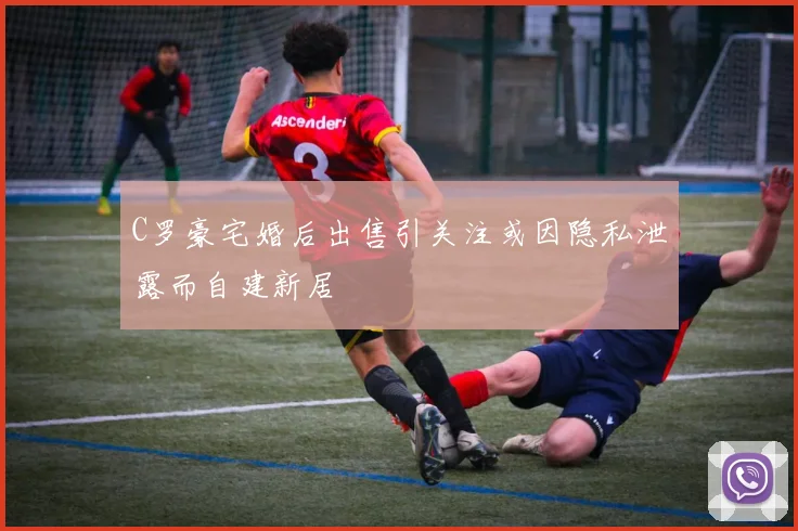 C罗豪宅婚后出售引关注或因隐私泄露而自建新居