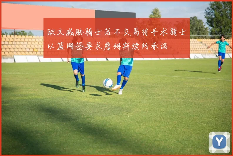 欧文威胁骑士若不交易将手术骑士以篮网签要求詹姆斯续约承诺