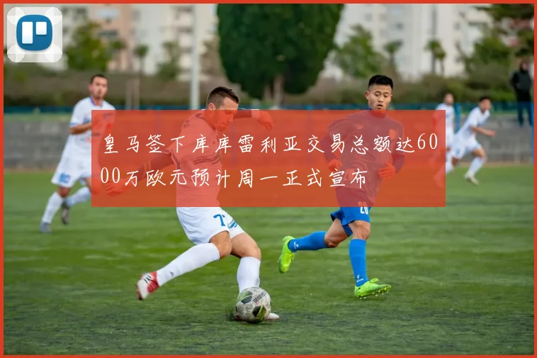 皇马签下库库雷利亚交易总额达6000万欧元预计周一正式宣布