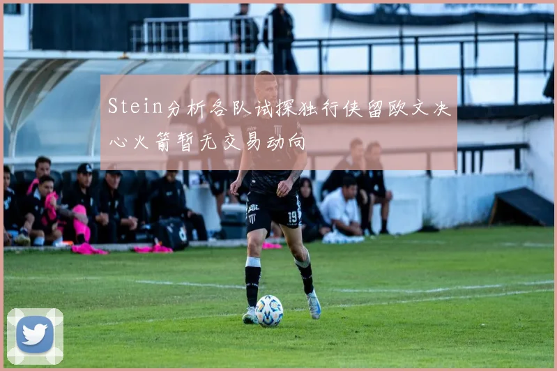 Stein分析各队试探独行侠留欧文决心火箭暂无交易动向