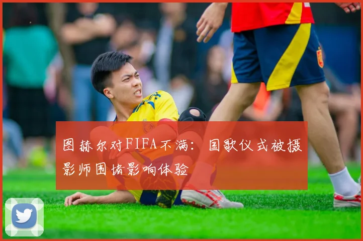 图赫尔对FIFA不满：国歌仪式被摄影师围堵影响体验