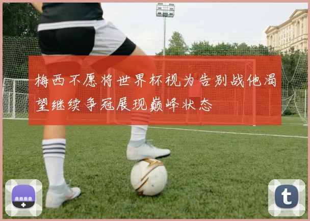 梅西不愿将世界杯视为告别战他渴望继续争冠展现巅峰状态