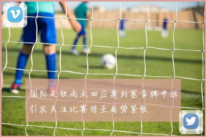国际足联尚未回应奥利塞黄牌申诉引发关注比赛将至局势紧张