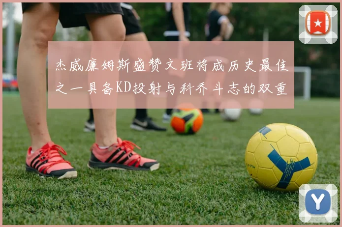 杰威廉姆斯盛赞文班将成历史最佳之一具备KD投射与科乔斗志的双重优势