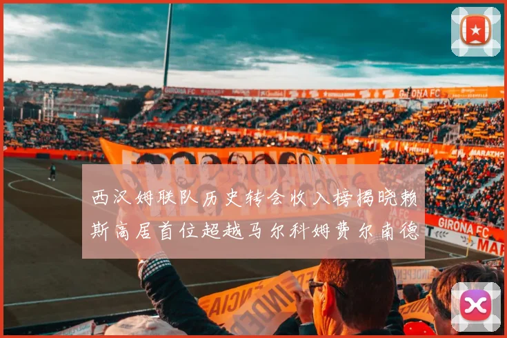 西汉姆联队历史转会收入榜揭晓赖斯高居首位超越马尔科姆费尔南德斯