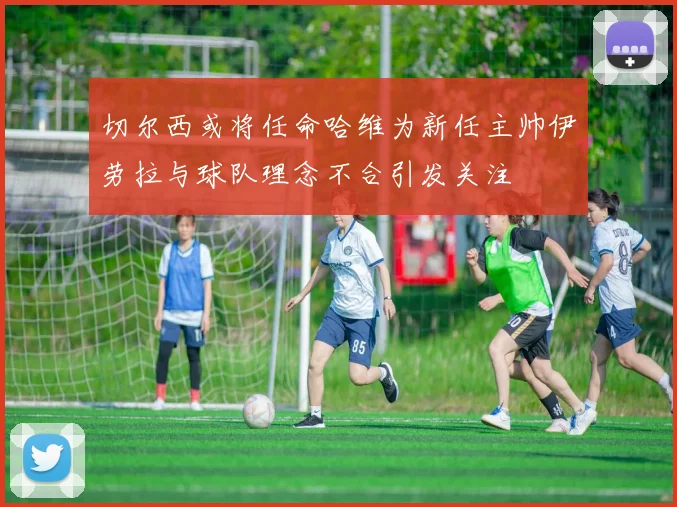 切尔西或将任命哈维为新任主帅伊劳拉与球队理念不合引发关注